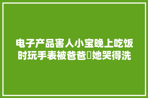 电子产品害人小宝晚上吃饭时玩手表被爸爸剋她哭得洗开花啦