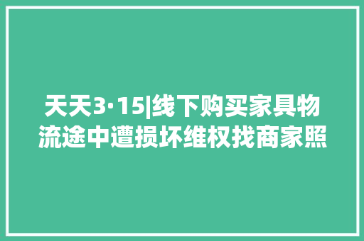 天天3·15|线下购买家具物流途中遭损坏维权找商家照样物流？看消协出手 天天3·15|线下购买家具物流途中遭损坏维权找商家照样物流？看消协出手 智能科技