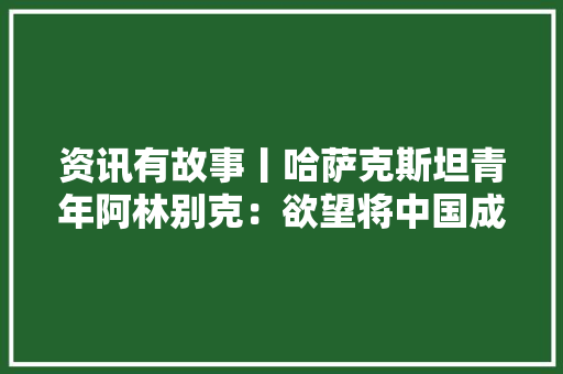 资讯有故事丨哈萨克斯坦青年阿林别克：欲望将中国成长经验带到自己的国家 资讯有故事丨哈萨克斯坦青年阿林别克：欲望将中国成长经验带到自己的国家 智能家居