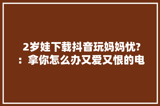  2岁娃下载抖音玩妈妈忧?：拿你怎么办又爱又恨的电子产品