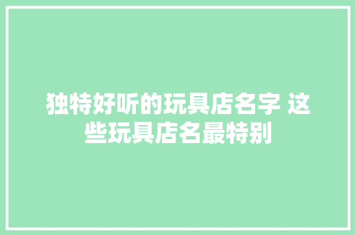 独特好听的玩具店名字 这些玩具店名最特别 独特好听的玩具店名字 这些玩具店名最特别 互联通信