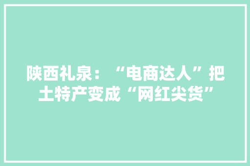 陕西礼泉：“电商达人”把土特产变成“网红尖货” 陕西礼泉：“电商达人”把土特产变成“网红尖货” 互联通信