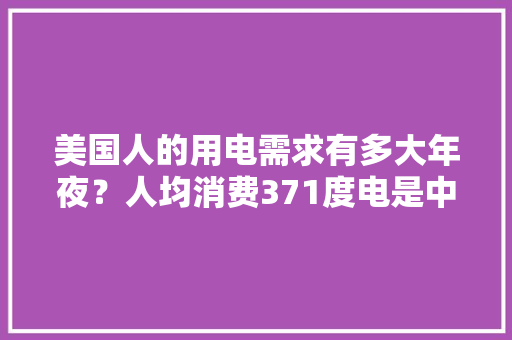 美国人的用电需求有多大年夜？人均消费371度电是中国居平易近的五倍！ 美国人的用电需求有多大年夜？人均消费371度电是中国居平易近的五倍！ 智能家居