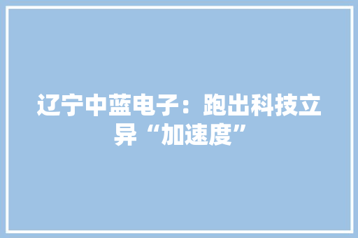 辽宁中蓝电子：跑出科技立异“加速度”
