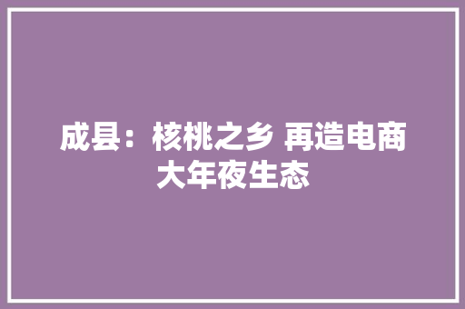 成县：核桃之乡 再造电商大年夜生态 成县：核桃之乡 再造电商大年夜生态 互联通信