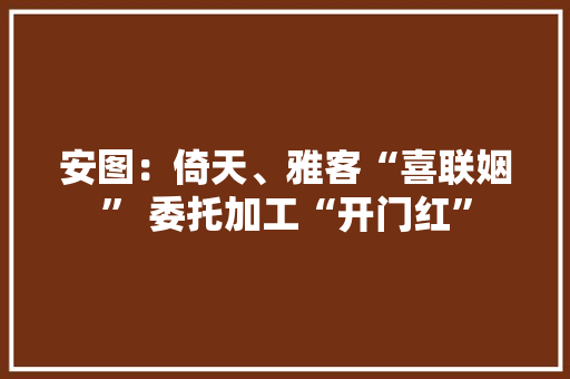 安图：倚天、雅客“喜联姻” 委托加工“开门红” 安图：倚天、雅客“喜联姻” 委托加工“开门红” 智能家居