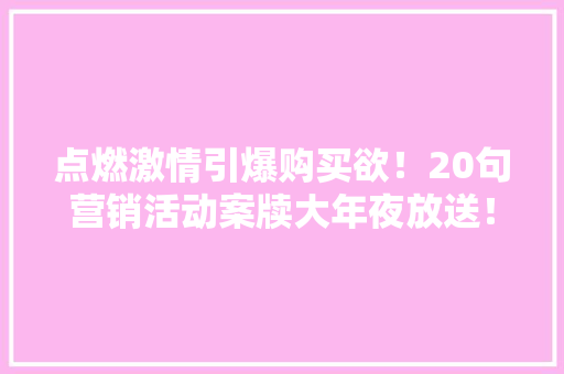 点燃激情引爆购买欲！20句营销活动案牍大年夜放送！ 点燃激情引爆购买欲！20句营销活动案牍大年夜放送！ 互联通信