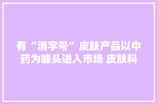 有“消字号”皮肤产品以中药为噱头进入市场 皮肤科专家不会建议患者运用任何“消字号”产品治疗