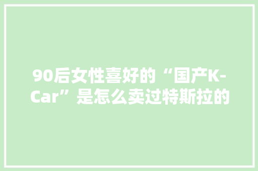 90后女性喜好的“国产K-Car”是怎么卖过特斯拉的？ 90后女性喜好的“国产K-Car”是怎么卖过特斯拉的？ 互联通信