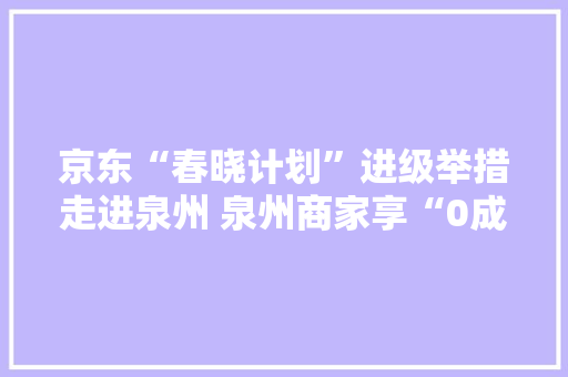 京东“春晓计划”进级举措走进泉州 泉州商家享“0成本”AI开店福利