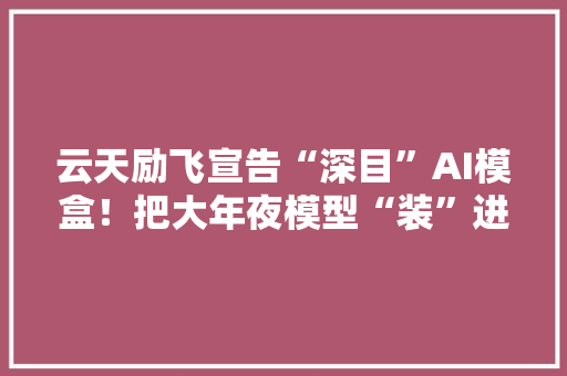 云天励飞宣告“深目”AI模盒！把大年夜模型“装”进小盒子深圳立异“AI+”路径