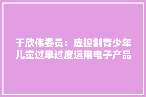 于欣伟委员：应控制青少年儿童过早过度运用电子产品 于欣伟委员：应控制青少年儿童过早过度运用电子产品 人工智能