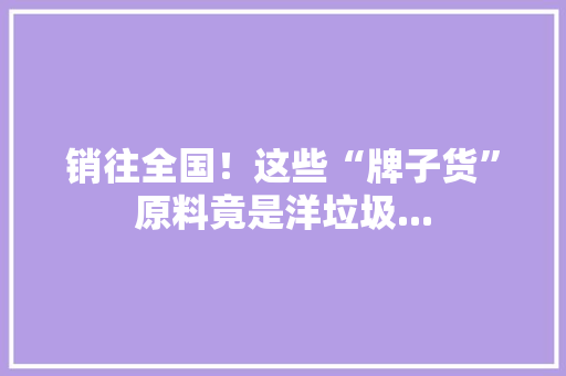 销往全国！这些“牌子货”原料竟是洋垃圾... 销往全国！这些“牌子货”原料竟是洋垃圾... 智能科技