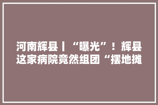 河南辉县丨“曝光”！辉县这家病院竟然组团“摆地摊” 河南辉县丨“曝光”！辉县这家病院竟然组团“摆地摊” 互联通信