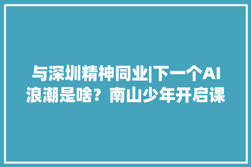 与深圳精神同业|下一个AI浪潮是啥？南山少年开启课题商量