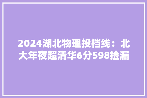 2024湖北物理投档线：北大年夜超清华6分598捡漏华科护理华农583
