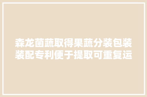 森龙菌蔬取得果蔬分装包装装配专利便于提取可重复运用 森龙菌蔬取得果蔬分装包装装配专利便于提取可重复运用 互联通信