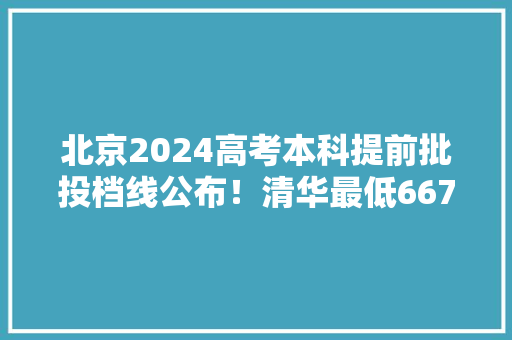 北京2024高考本科提前批投档线公布！清华最低667、北大年夜最低675
