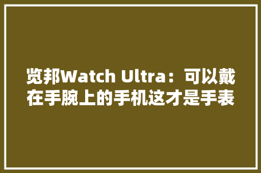 览邦Watch Ultra：可以戴在手腕上的手机这才是手表应该有的样子