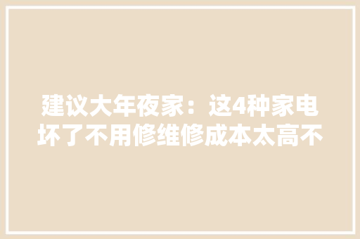 建议大年夜家：这4种家电坏了不用修维修成本太高不如换新的划算