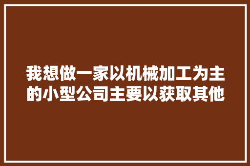 我想做一家以机械加工为主的小型公司主要以获取其他人的订单