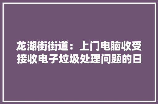 龙湖街街道：上门电脑收受接收电子垃圾处理问题的日益凸显 龙湖街街道：上门电脑收受接收电子垃圾处理问题的日益凸显 互联通信