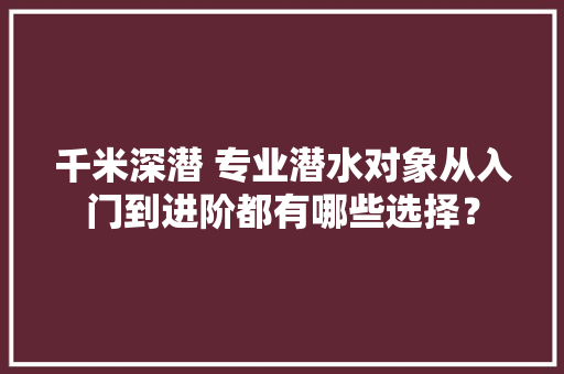 千米深潜 专业潜水对象从入门到进阶都有哪些选择？