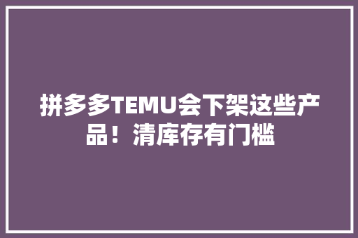 拼多多TEMU会下架这些产品！清库存有门槛 拼多多TEMU会下架这些产品！清库存有门槛 人工智能