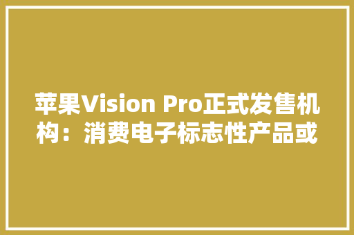 苹果Vision Pro正式发售机构：消费电子标志性产品或预示“空间计算时代”到来！