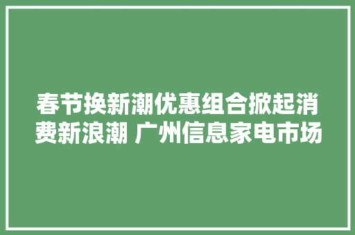 春节换新潮优惠组合掀起消费新浪潮 广州信息家电市场火爆迎新春