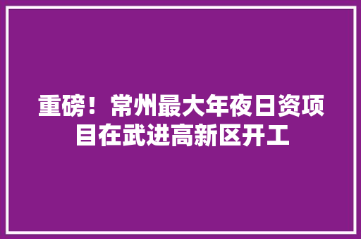 重磅！常州最大年夜日资项目在武进高新区开工