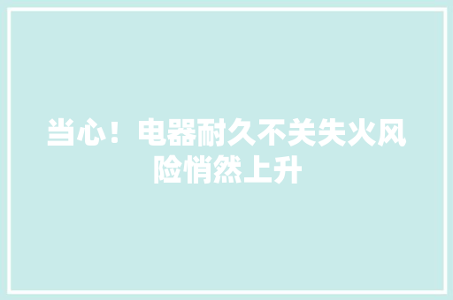 当心！电器耐久不关失火风险悄然上升