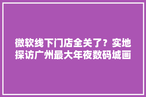 微软线下门店全关了？实地探访广州最大年夜数码城画面让人唏嘘