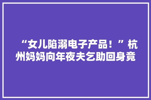 “女儿陷溺电子产品！”杭州妈妈向年夜夫乞助回身竟让小儿子…… “女儿陷溺电子产品！”杭州妈妈向年夜夫乞助回身竟让小儿子…… 人工智能