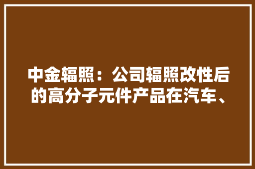 中金辐照：公司辐照改性后的高分子元件产品在汽车、家用电器、手机电池等电子产品上均有应用