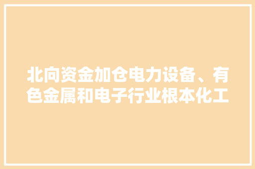 北向资金加仓电力设备、有色金属和电子行业根本化工和传媒高管增持规模靠前ETF净申购态势央行投放资金增加市场动向一览