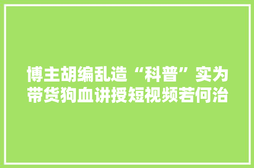 博主胡编乱造“科普”实为带货狗血讲授短视频若何治理？ 博主胡编乱造“科普”实为带货狗血讲授短视频若何治理？ 人工智能