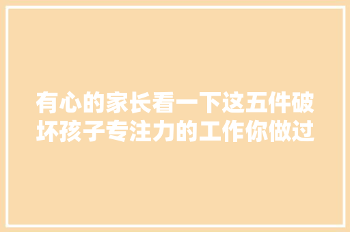 有心的家长看一下这五件破坏孩子专注力的工作你做过几件？ 有心的家长看一下这五件破坏孩子专注力的工作你做过几件？ 智能科技