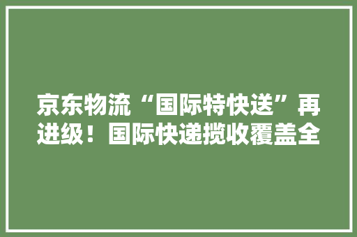 京东物流“国际特快送”再进级！国际快递揽收覆盖全国欧美绝大年夜多半国家均覆盖