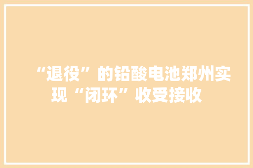 “退役”的铅酸电池郑州实现“闭环”收受接收