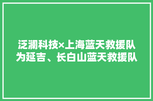 泛澜科技×上海蓝天救援队为延吉、长白山蓝天救援队捐赠钠电池
