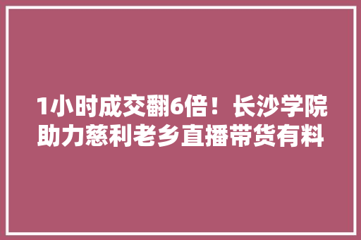 1小时成交翻6倍！长沙学院助力慈利老乡直播带货有料有效 1小时成交翻6倍！长沙学院助力慈利老乡直播带货有料有效 智能科技