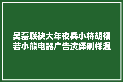 吴磊联袂大年夜兵小将胡栩若小熊电器广告演绎别样温馨！