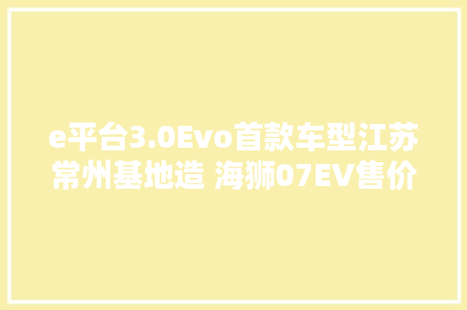 e平台3.0Evo首款车型江苏常州基地造 海狮07EV售价18.98万23.98万元