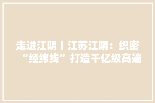 走进江阴丨江苏江阴：织密“经纬线”打造千亿级高端纺织服装家当集群 走进江阴丨江苏江阴：织密“经纬线”打造千亿级高端纺织服装家当集群 智能家居