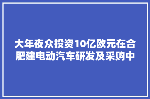 大年夜众投资10亿欧元在合肥建电动汽车研发及采购中央加快产品上市 大年夜众投资10亿欧元在合肥建电动汽车研发及采购中央加快产品上市 人工智能