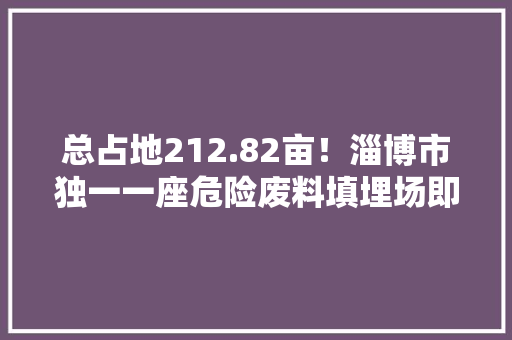 总占地212.82亩！淄博市独一一座危险废料填埋场即将建成 总占地212.82亩！淄博市独一一座危险废料填埋场即将建成 智能家居