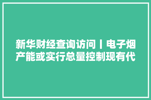 新华财经查询访问丨电子烟产能或实行总量控制现有代理商模式将不复存在 新华财经查询访问丨电子烟产能或实行总量控制现有代理商模式将不复存在 互联通信