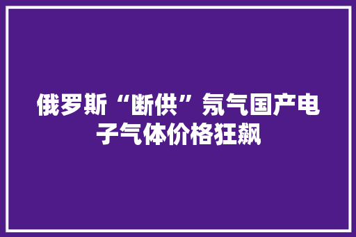 俄罗斯“断供”氖气国产电子气体价格狂飙 俄罗斯“断供”氖气国产电子气体价格狂飙 智能科技