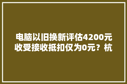 电脑以旧换新评估4200元收受接收抵扣仅为0元？杭州须眉告赢了苹果公司 电脑以旧换新评估4200元收受接收抵扣仅为0元？杭州须眉告赢了苹果公司 互联通信